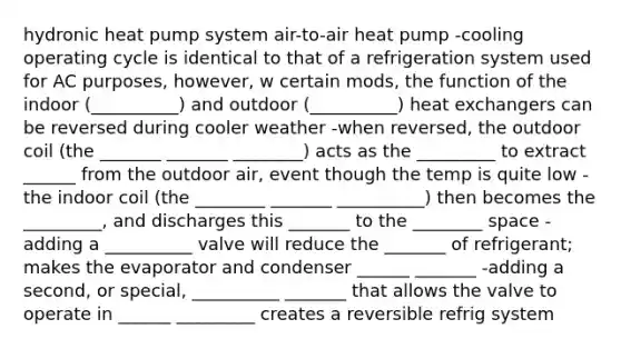 hydronic heat pump system air-to-air heat pump -cooling operating cycle is identical to that of a refrigeration system used for AC purposes, however, w certain mods, the function of the indoor (__________) and outdoor (__________) heat exchangers can be reversed during cooler weather -when reversed, the outdoor coil (the _______ _______ ________) acts as the _________ to extract ______ from the outdoor air, event though the temp is quite low -the indoor coil (the ________ _______ __________) then becomes the _________, and discharges this _______ to the ________ space -adding a __________ valve will reduce the _______ of refrigerant; makes the evaporator and condenser ______ _______ -adding a second, or special, __________ _______ that allows the valve to operate in ______ _________ creates a reversible refrig system