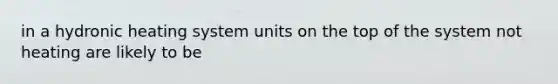 in a hydronic heating system units on the top of the system not heating are likely to be