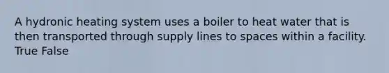 A hydronic heating system uses a boiler to heat water that is then transported through supply lines to spaces within a facility. True False