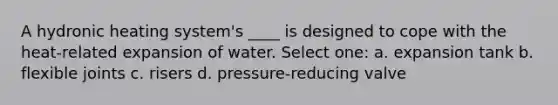 A hydronic heating system's ____ is designed to cope with the heat-related expansion of water. Select one: a. expansion tank b. flexible joints c. risers d. pressure-reducing valve