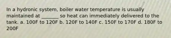 In a hydronic system, boiler water temperature is usually maintained at _______ so heat can immediately delivered to the tank. a. 100F to 120F b. 120F to 140F c. 150F to 170F d. 180F to 200F