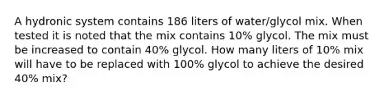 A hydronic system contains 186 liters of water/glycol mix. When tested it is noted that the mix contains 10% glycol. The mix must be increased to contain 40% glycol. How many liters of 10% mix will have to be replaced with 100% glycol to achieve the desired 40% mix?