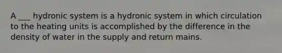 A ___ hydronic system is a hydronic system in which circulation to the heating units is accomplished by the difference in the density of water in the supply and return mains.