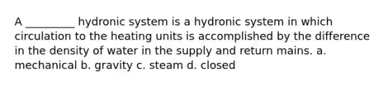 A _________ hydronic system is a hydronic system in which circulation to the heating units is accomplished by the difference in the density of water in the supply and return mains. a. mechanical b. gravity c. steam d. closed