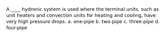 A ____ hydronic system is used where the terminal units, such as unit heaters and convection units for heating and cooling, have very high pressure drops. a. one-pipe b. two-pipe c. three-pipe d. four-pipe