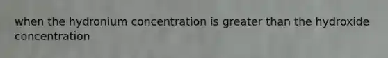 when the hydronium concentration is greater than the hydroxide concentration