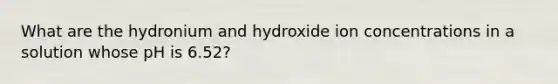 What are the hydronium and hydroxide ion concentrations in a solution whose pH is 6.52?