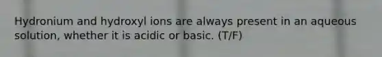 Hydronium and hydroxyl ions are always present in an aqueous solution, whether it is acidic or basic. (T/F)