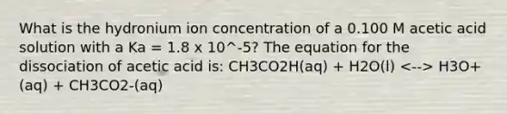 What is the hydronium ion concentration of a 0.100 M acetic acid solution with a Ka = 1.8 x 10^-5? The equation for the dissociation of acetic acid is: CH3CO2H(aq) + H2O(l) H3O+(aq) + CH3CO2-(aq)