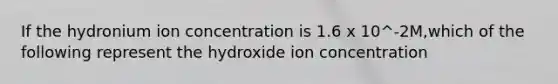 If the hydronium ion concentration is 1.6 x 10^-2M,which of the following represent the hydroxide ion concentration