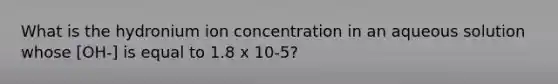 What is the hydronium ion concentration in an aqueous solution whose [OH-] is equal to 1.8 x 10-5?