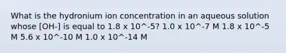 What is the hydronium ion concentration in an aqueous solution whose [OH-] is equal to 1.8 x 10^-5? 1.0 x 10^-7 M 1.8 x 10^-5 M 5.6 x 10^-10 M 1.0 x 10^-14 M