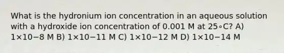 What is the hydronium ion concentration in an aqueous solution with a hydroxide ion concentration of 0.001 M at 25∘C? A) 1×10−8 M B) 1×10−11 M C) 1×10−12 M D) 1×10−14 M