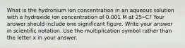 What is the hydronium ion concentration in an aqueous solution with a hydroxide ion concentration of 0.001 M at 25∘C? Your answer should include one significant figure. Write your answer in scientific notation. Use the multiplication symbol rather than the letter x in your answer.