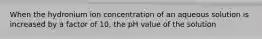 When the hydronium ion concentration of an aqueous solution is increased by a factor of 10, the pH value of the solution