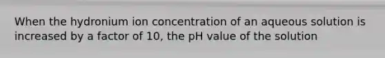 When the hydronium ion concentration of an aqueous solution is increased by a factor of 10, the pH value of the solution