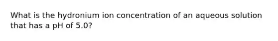 What is the hydronium ion concentration of an aqueous solution that has a pH of 5.0?