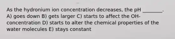 As the hydronium ion concentration decreases, the pH ________. A) goes down B) gets larger C) starts to affect the OH- concentration D) starts to alter the chemical properties of the water molecules E) stays constant