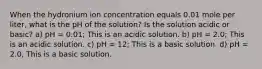 When the hydronium ion concentration equals 0.01 mole per liter, what is the pH of the solution? Is the solution acidic or basic? a) pH = 0.01; This is an acidic solution. b) pH = 2.0; This is an acidic solution. c) pH = 12; This is a basic solution. d) pH = 2.0, This is a basic solution.