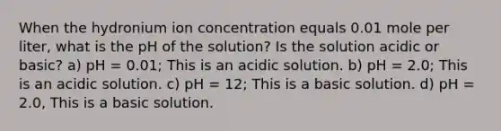 When the hydronium ion concentration equals 0.01 mole per liter, what is the pH of the solution? Is the solution acidic or basic? a) pH = 0.01; This is an acidic solution. b) pH = 2.0; This is an acidic solution. c) pH = 12; This is a basic solution. d) pH = 2.0, This is a basic solution.