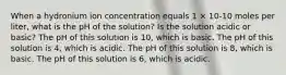 When a hydronium ion concentration equals 1 × 10-10 moles per liter, what is the pH of the solution? Is the solution acidic or basic? The pH of this solution is 10, which is basic. The pH of this solution is 4, which is acidic. The pH of this solution is 8, which is basic. The pH of this solution is 6, which is acidic.