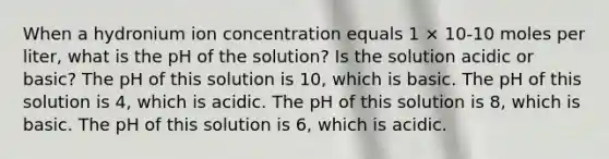 When a hydronium ion concentration equals 1 × 10-10 moles per liter, what is the pH of the solution? Is the solution acidic or basic? The pH of this solution is 10, which is basic. The pH of this solution is 4, which is acidic. The pH of this solution is 8, which is basic. The pH of this solution is 6, which is acidic.