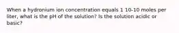 When a hydronium ion concentration equals 1 10-10 moles per liter, what is the pH of the solution? Is the solution acidic or basic?