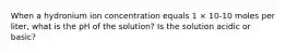 When a hydronium ion concentration equals 1 × 10-10 moles per liter, what is the pH of the solution? Is the solution acidic or basic?