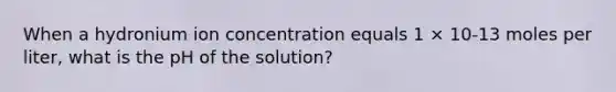 When a hydronium ion concentration equals 1 × 10-13 moles per liter, what is the pH of the solution?