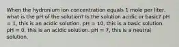 When the hydronium ion concentration equals 1 mole per liter, what is the pH of the solution? Is the solution acidic or basic? pH = 1, this is an acidic solution. pH = 10, this is a basic solution. pH = 0, this is an acidic solution. pH = 7, this is a neutral solution.