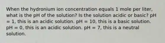 When the hydronium ion concentration equals 1 mole per liter, what is the pH of the solution? Is the solution acidic or basic? pH = 1, this is an acidic solution. pH = 10, this is a basic solution. pH = 0, this is an acidic solution. pH = 7, this is a neutral solution.