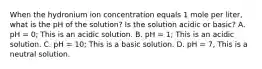 When the hydronium ion concentration equals 1 mole per liter, what is the pH of the solution? Is the solution acidic or basic? A. pH = 0; This is an acidic solution. B. pH = 1; This is an acidic solution. C. pH = 10; This is a basic solution. D. pH = 7, This is a neutral solution.