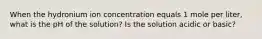 When the hydronium ion concentration equals 1 mole per liter, what is the pH of the solution? Is the solution acidic or basic?