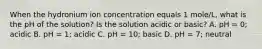 When the hydronium ion concentration equals 1 mole/L, what is the pH of the solution? Is the solution acidic or basic? A. pH = 0; acidic B. pH = 1; acidic C. pH = 10; basic D. pH = 7; neutral