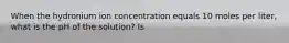 When the hydronium ion concentration equals 10 moles per liter, what is the pH of the solution? Is