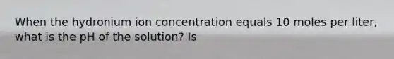 When the hydronium ion concentration equals 10 moles per liter, what is the pH of the solution? Is