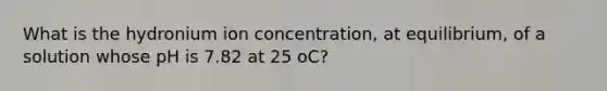 What is the hydronium ion concentration, at equilibrium, of a solution whose pH is 7.82 at 25 oC?