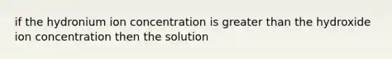 if the hydronium ion concentration is greater than the hydroxide ion concentration then the solution