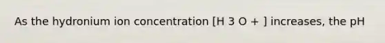 As the hydronium ion concentration [H 3 O + ] increases, the pH