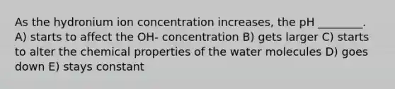 As the hydronium ion concentration increases, the pH ________. A) starts to affect the OH- concentration B) gets larger C) starts to alter the chemical properties of the water molecules D) goes down E) stays constant