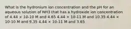 What is the hydronium ion concentration and the pH for an aqueous solution of NH3 that has a hydroxide ion concentration of 4.44 × 10-10 M and 4.65 4.44 × 10-11 M and 10.35 4.44 × 10-10 M and 9.35 4.44 × 10-11 M and 3.65