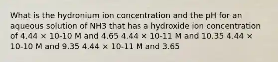 What is the hydronium ion concentration and the pH for an aqueous solution of NH3 that has a hydroxide ion concentration of 4.44 × 10-10 M and 4.65 4.44 × 10-11 M and 10.35 4.44 × 10-10 M and 9.35 4.44 × 10-11 M and 3.65