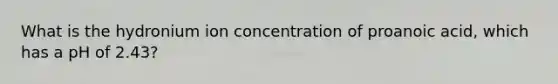 What is the hydronium ion concentration of proanoic acid, which has a pH of 2.43?