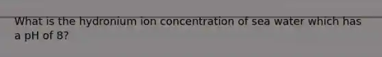 What is the hydronium ion concentration of sea water which has a pH of 8?