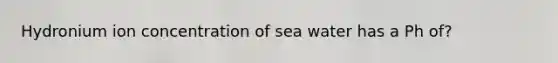 Hydronium ion concentration of sea water has a Ph of?