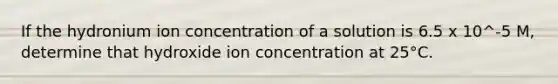 If the hydronium ion concentration of a solution is 6.5 x 10^-5 M, determine that hydroxide ion concentration at 25°C.