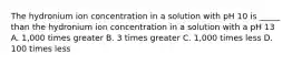 The hydronium ion concentration in a solution with pH 10 is _____ than the hydronium ion concentration in a solution with a pH 13 A. 1,000 times greater B. 3 times greater C. 1,000 times less D. 100 times less