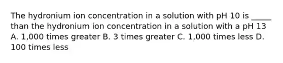 The hydronium ion concentration in a solution with pH 10 is _____ than the hydronium ion concentration in a solution with a pH 13 A. 1,000 times greater B. 3 times greater C. 1,000 times less D. 100 times less