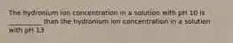 The hydronium ion concentration in a solution with pH 10 is __________ than the hydronium ion concentration in a solution with pH 13