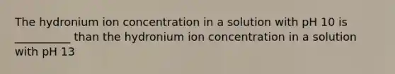 The hydronium ion concentration in a solution with pH 10 is __________ than the hydronium ion concentration in a solution with pH 13